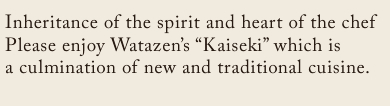 Inheritance of the spirit and heart of the chef Please enjoy Watazen’s “Kaiseki” which is a culmination of  new and traditional cuisine.Inheritance of the spirit and heart of the chef Please enjoy Watazen’s “Kaiseki” which is a culmination of  new and traditional cuisine.